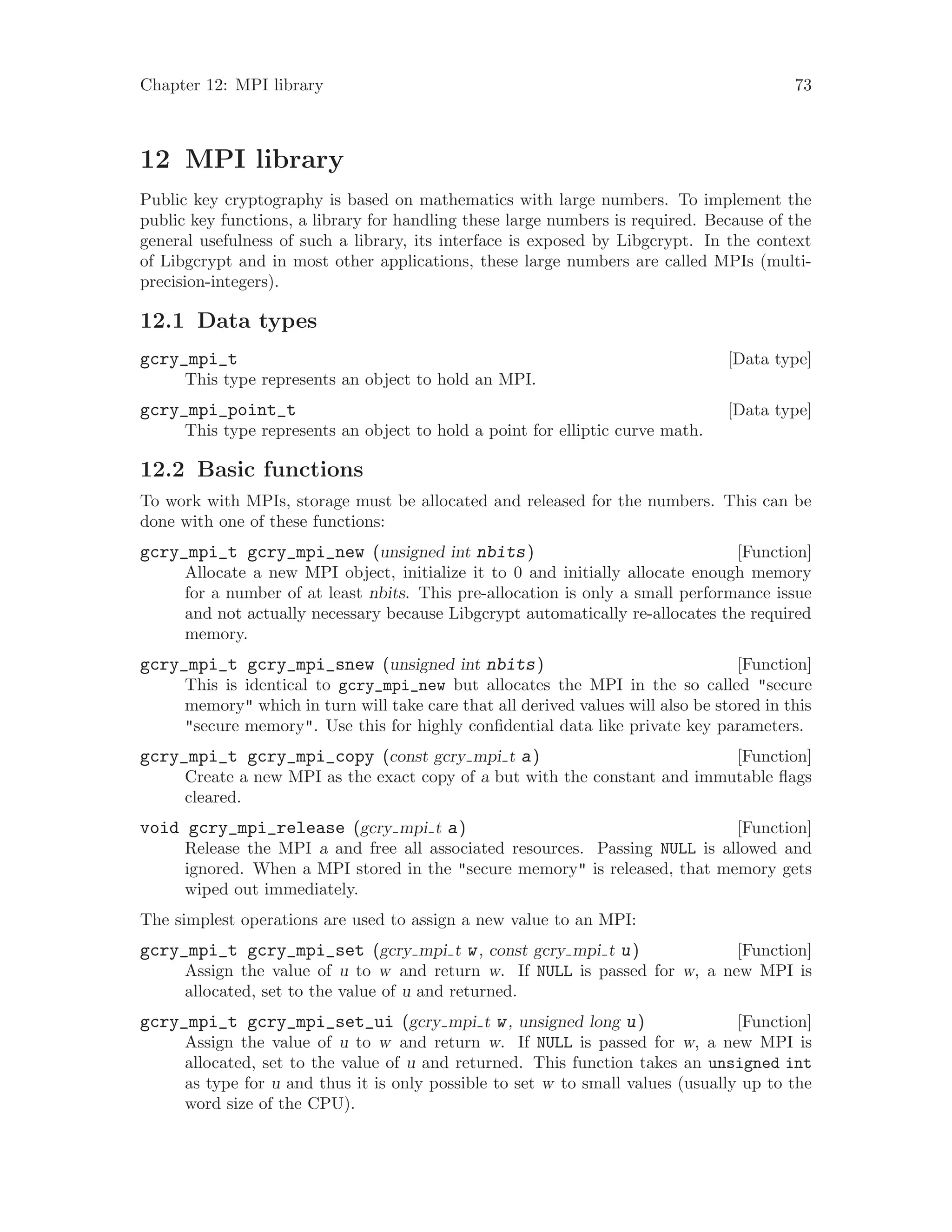 Chapter 12: MPI library 73
12 MPI library
Public key cryptography is based on mathematics with large numbers. To implement the
public key functions, a library for handling these large numbers is required. Because of the
general usefulness of such a library, its interface is exposed by Libgcrypt. In the context
of Libgcrypt and in most other applications, these large numbers are called MPIs (multi-
precision-integers).
12.1 Data types
[Data type]gcry_mpi_t
This type represents an object to hold an MPI.
[Data type]gcry_mpi_point_t
This type represents an object to hold a point for elliptic curve math.
12.2 Basic functions
To work with MPIs, storage must be allocated and released for the numbers. This can be
done with one of these functions:
[Function]gcry_mpi_t gcry_mpi_new (unsigned int nbits)
Allocate a new MPI object, initialize it to 0 and initially allocate enough memory
for a number of at least nbits. This pre-allocation is only a small performance issue
and not actually necessary because Libgcrypt automatically re-allocates the required
memory.
[Function]gcry_mpi_t gcry_mpi_snew (unsigned int nbits)
This is identical to gcry_mpi_new but allocates the MPI in the so called "secure
memory" which in turn will take care that all derived values will also be stored in this
"secure memory". Use this for highly confidential data like private key parameters.
[Function]gcry_mpi_t gcry_mpi_copy (const gcry mpi t a)
Create a new MPI as the exact copy of a but with the constant and immutable flags
cleared.
[Function]void gcry_mpi_release (gcry mpi t a)
Release the MPI a and free all associated resources. Passing NULL is allowed and
ignored. When a MPI stored in the "secure memory" is released, that memory gets
wiped out immediately.
The simplest operations are used to assign a new value to an MPI:
[Function]gcry_mpi_t gcry_mpi_set (gcry mpi t w, const gcry mpi t u)
Assign the value of u to w and return w. If NULL is passed for w, a new MPI is
allocated, set to the value of u and returned.
[Function]gcry_mpi_t gcry_mpi_set_ui (gcry mpi t w, unsigned long u)
Assign the value of u to w and return w. If NULL is passed for w, a new MPI is
allocated, set to the value of u and returned. This function takes an unsigned int
as type for u and thus it is only possible to set w to small values (usually up to the
word size of the CPU).
 