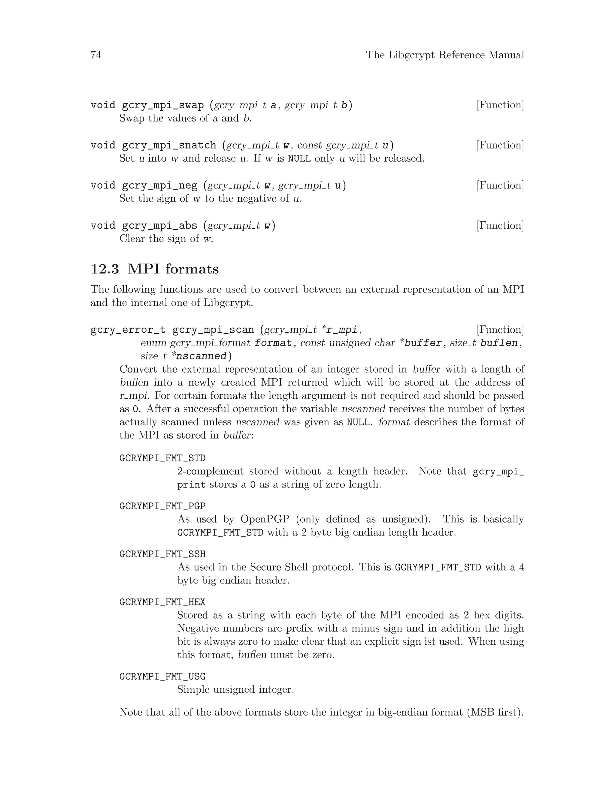 74 The Libgcrypt Reference Manual
[Function]void gcry_mpi_swap (gcry mpi t a, gcry mpi t b)
Swap the values of a and b.
[Function]void gcry_mpi_snatch (gcry mpi t w, const gcry mpi t u)
Set u into w and release u. If w is NULL only u will be released.
[Function]void gcry_mpi_neg (gcry mpi t w, gcry mpi t u)
Set the sign of w to the negative of u.
[Function]void gcry_mpi_abs (gcry mpi t w)
Clear the sign of w.
12.3 MPI formats
The following functions are used to convert between an external representation of an MPI
and the internal one of Libgcrypt.
[Function]gcry_error_t gcry_mpi_scan (gcry mpi t *r_mpi,
enum gcry mpi format format, const unsigned char *buffer, size t buflen,
size t *nscanned)
Convert the external representation of an integer stored in buffer with a length of
buflen into a newly created MPI returned which will be stored at the address of
r mpi. For certain formats the length argument is not required and should be passed
as 0. After a successful operation the variable nscanned receives the number of bytes
actually scanned unless nscanned was given as NULL. format describes the format of
the MPI as stored in buffer:
GCRYMPI_FMT_STD
2-complement stored without a length header. Note that gcry_mpi_
print stores a 0 as a string of zero length.
GCRYMPI_FMT_PGP
As used by OpenPGP (only defined as unsigned). This is basically
GCRYMPI_FMT_STD with a 2 byte big endian length header.
GCRYMPI_FMT_SSH
As used in the Secure Shell protocol. This is GCRYMPI_FMT_STD with a 4
byte big endian header.
GCRYMPI_FMT_HEX
Stored as a string with each byte of the MPI encoded as 2 hex digits.
Negative numbers are prefix with a minus sign and in addition the high
bit is always zero to make clear that an explicit sign ist used. When using
this format, buflen must be zero.
GCRYMPI_FMT_USG
Simple unsigned integer.
Note that all of the above formats store the integer in big-endian format (MSB first).
 