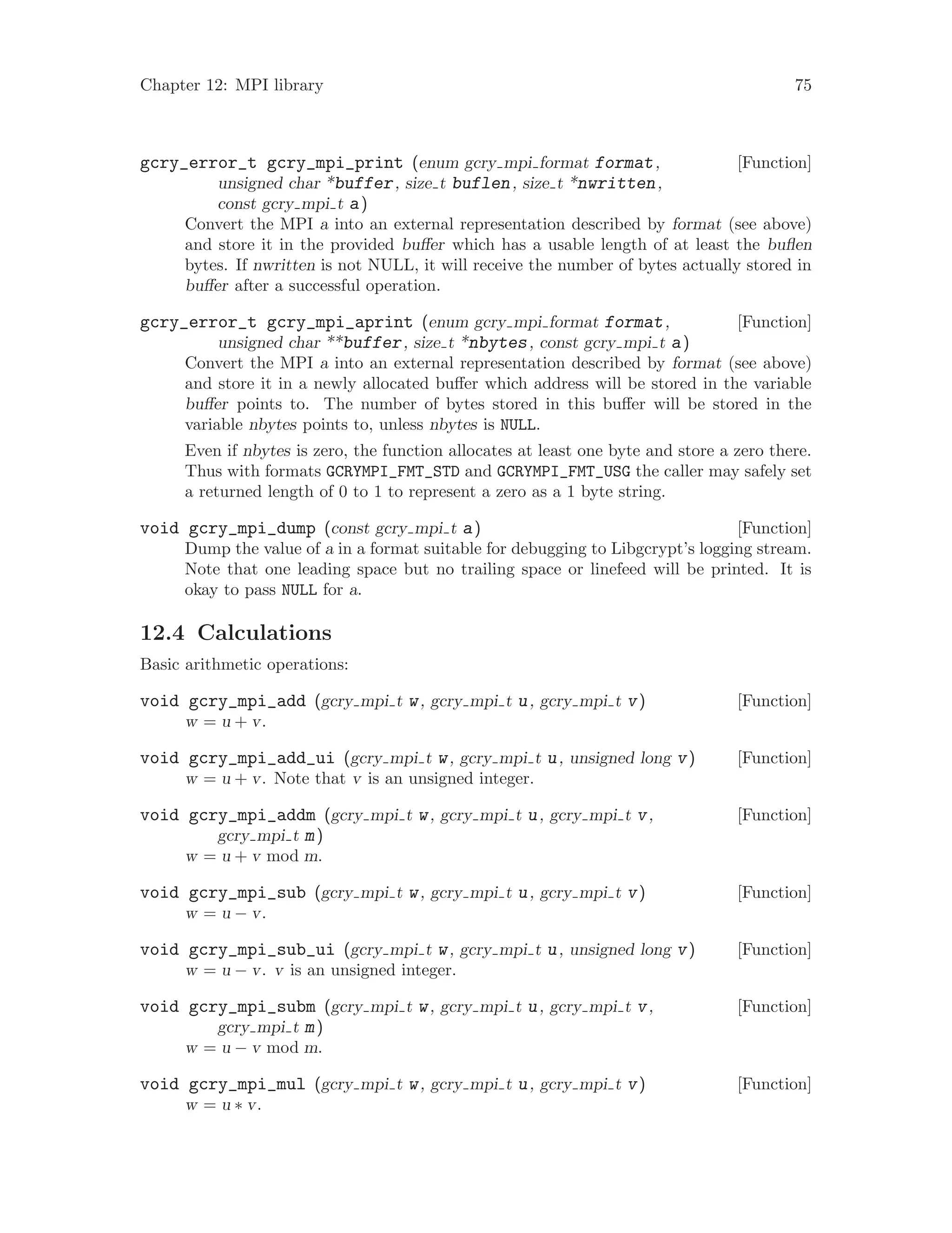 Chapter 12: MPI library 75
[Function]gcry_error_t gcry_mpi_print (enum gcry mpi format format,
unsigned char *buffer, size t buflen, size t *nwritten,
const gcry mpi t a)
Convert the MPI a into an external representation described by format (see above)
and store it in the provided buffer which has a usable length of at least the buflen
bytes. If nwritten is not NULL, it will receive the number of bytes actually stored in
buffer after a successful operation.
[Function]gcry_error_t gcry_mpi_aprint (enum gcry mpi format format,
unsigned char **buffer, size t *nbytes, const gcry mpi t a)
Convert the MPI a into an external representation described by format (see above)
and store it in a newly allocated buffer which address will be stored in the variable
buffer points to. The number of bytes stored in this buffer will be stored in the
variable nbytes points to, unless nbytes is NULL.
Even if nbytes is zero, the function allocates at least one byte and store a zero there.
Thus with formats GCRYMPI_FMT_STD and GCRYMPI_FMT_USG the caller may safely set
a returned length of 0 to 1 to represent a zero as a 1 byte string.
[Function]void gcry_mpi_dump (const gcry mpi t a)
Dump the value of a in a format suitable for debugging to Libgcrypt’s logging stream.
Note that one leading space but no trailing space or linefeed will be printed. It is
okay to pass NULL for a.
12.4 Calculations
Basic arithmetic operations:
[Function]void gcry_mpi_add (gcry mpi t w, gcry mpi t u, gcry mpi t v)
w = u + v.
[Function]void gcry_mpi_add_ui (gcry mpi t w, gcry mpi t u, unsigned long v)
w = u + v. Note that v is an unsigned integer.
[Function]void gcry_mpi_addm (gcry mpi t w, gcry mpi t u, gcry mpi t v,
gcry mpi t m)
w = u + v mod m.
[Function]void gcry_mpi_sub (gcry mpi t w, gcry mpi t u, gcry mpi t v)
w = u − v.
[Function]void gcry_mpi_sub_ui (gcry mpi t w, gcry mpi t u, unsigned long v)
w = u − v. v is an unsigned integer.
[Function]void gcry_mpi_subm (gcry mpi t w, gcry mpi t u, gcry mpi t v,
gcry mpi t m)
w = u − v mod m.
[Function]void gcry_mpi_mul (gcry mpi t w, gcry mpi t u, gcry mpi t v)
w = u ∗ v.
 
