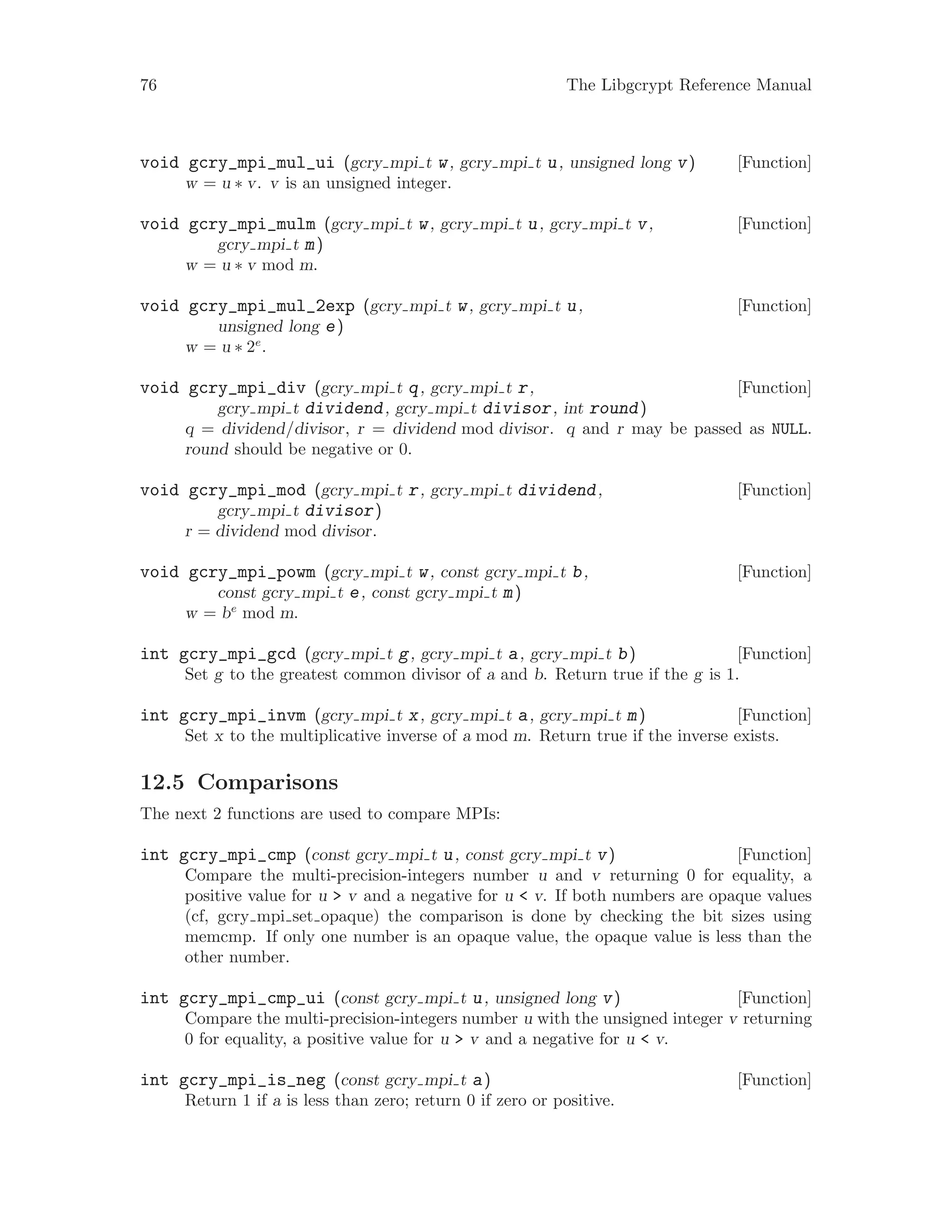 76 The Libgcrypt Reference Manual
[Function]void gcry_mpi_mul_ui (gcry mpi t w, gcry mpi t u, unsigned long v)
w = u ∗ v. v is an unsigned integer.
[Function]void gcry_mpi_mulm (gcry mpi t w, gcry mpi t u, gcry mpi t v,
gcry mpi t m)
w = u ∗ v mod m.
[Function]void gcry_mpi_mul_2exp (gcry mpi t w, gcry mpi t u,
unsigned long e)
w = u ∗ 2e
.
[Function]void gcry_mpi_div (gcry mpi t q, gcry mpi t r,
gcry mpi t dividend, gcry mpi t divisor, int round)
q = dividend/divisor, r = dividend mod divisor. q and r may be passed as NULL.
round should be negative or 0.
[Function]void gcry_mpi_mod (gcry mpi t r, gcry mpi t dividend,
gcry mpi t divisor)
r = dividend mod divisor.
[Function]void gcry_mpi_powm (gcry mpi t w, const gcry mpi t b,
const gcry mpi t e, const gcry mpi t m)
w = be
mod m.
[Function]int gcry_mpi_gcd (gcry mpi t g, gcry mpi t a, gcry mpi t b)
Set g to the greatest common divisor of a and b. Return true if the g is 1.
[Function]int gcry_mpi_invm (gcry mpi t x, gcry mpi t a, gcry mpi t m)
Set x to the multiplicative inverse of a mod m. Return true if the inverse exists.
12.5 Comparisons
The next 2 functions are used to compare MPIs:
[Function]int gcry_mpi_cmp (const gcry mpi t u, const gcry mpi t v)
Compare the multi-precision-integers number u and v returning 0 for equality, a
positive value for u > v and a negative for u < v. If both numbers are opaque values
(cf, gcry mpi set opaque) the comparison is done by checking the bit sizes using
memcmp. If only one number is an opaque value, the opaque value is less than the
other number.
[Function]int gcry_mpi_cmp_ui (const gcry mpi t u, unsigned long v)
Compare the multi-precision-integers number u with the unsigned integer v returning
0 for equality, a positive value for u > v and a negative for u < v.
[Function]int gcry_mpi_is_neg (const gcry mpi t a)
Return 1 if a is less than zero; return 0 if zero or positive.
 