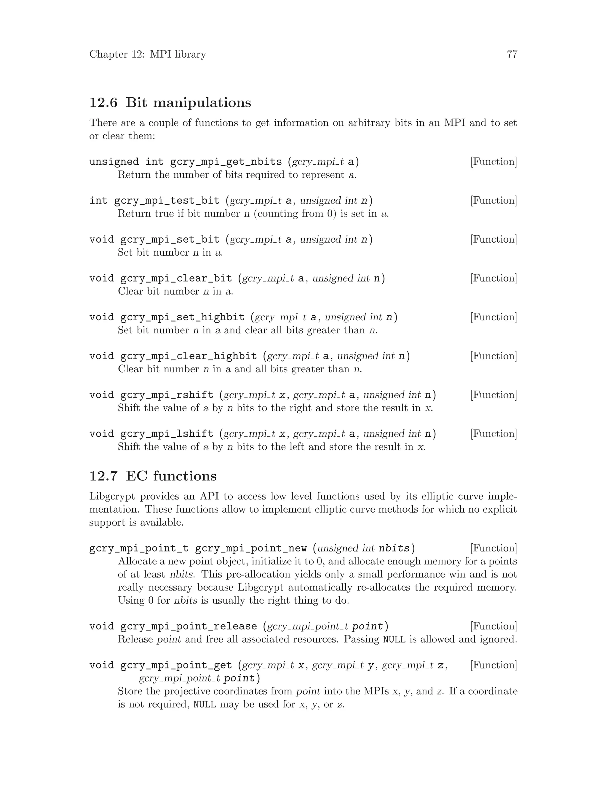 Chapter 12: MPI library 77
12.6 Bit manipulations
There are a couple of functions to get information on arbitrary bits in an MPI and to set
or clear them:
[Function]unsigned int gcry_mpi_get_nbits (gcry mpi t a)
Return the number of bits required to represent a.
[Function]int gcry_mpi_test_bit (gcry mpi t a, unsigned int n)
Return true if bit number n (counting from 0) is set in a.
[Function]void gcry_mpi_set_bit (gcry mpi t a, unsigned int n)
Set bit number n in a.
[Function]void gcry_mpi_clear_bit (gcry mpi t a, unsigned int n)
Clear bit number n in a.
[Function]void gcry_mpi_set_highbit (gcry mpi t a, unsigned int n)
Set bit number n in a and clear all bits greater than n.
[Function]void gcry_mpi_clear_highbit (gcry mpi t a, unsigned int n)
Clear bit number n in a and all bits greater than n.
[Function]void gcry_mpi_rshift (gcry mpi t x, gcry mpi t a, unsigned int n)
Shift the value of a by n bits to the right and store the result in x.
[Function]void gcry_mpi_lshift (gcry mpi t x, gcry mpi t a, unsigned int n)
Shift the value of a by n bits to the left and store the result in x.
12.7 EC functions
Libgcrypt provides an API to access low level functions used by its elliptic curve imple-
mentation. These functions allow to implement elliptic curve methods for which no explicit
support is available.
[Function]gcry_mpi_point_t gcry_mpi_point_new (unsigned int nbits)
Allocate a new point object, initialize it to 0, and allocate enough memory for a points
of at least nbits. This pre-allocation yields only a small performance win and is not
really necessary because Libgcrypt automatically re-allocates the required memory.
Using 0 for nbits is usually the right thing to do.
[Function]void gcry_mpi_point_release (gcry mpi point t point)
Release point and free all associated resources. Passing NULL is allowed and ignored.
[Function]void gcry_mpi_point_get (gcry mpi t x, gcry mpi t y, gcry mpi t z,
gcry mpi point t point)
Store the projective coordinates from point into the MPIs x, y, and z. If a coordinate
is not required, NULL may be used for x, y, or z.
 