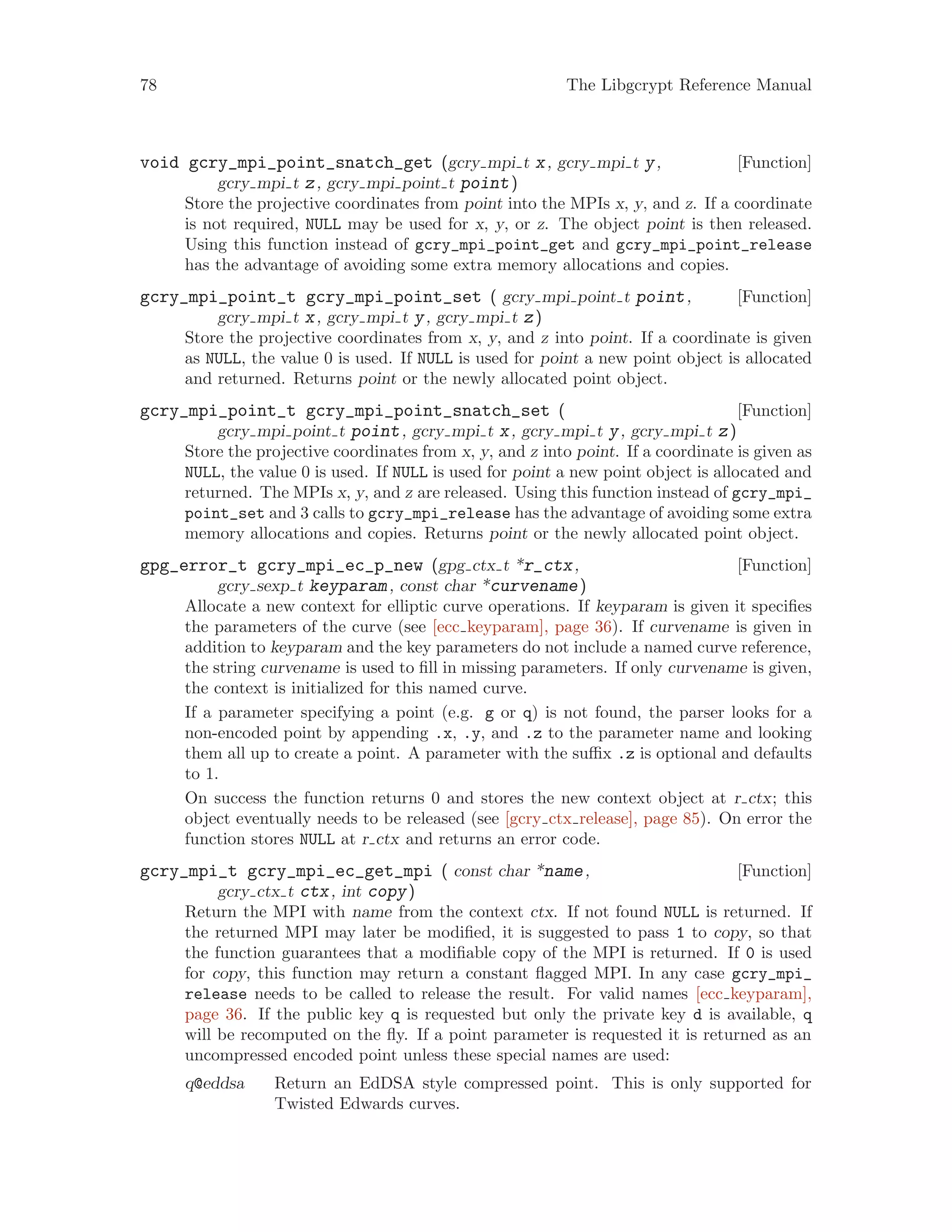 78 The Libgcrypt Reference Manual
[Function]void gcry_mpi_point_snatch_get (gcry mpi t x, gcry mpi t y,
gcry mpi t z, gcry mpi point t point)
Store the projective coordinates from point into the MPIs x, y, and z. If a coordinate
is not required, NULL may be used for x, y, or z. The object point is then released.
Using this function instead of gcry_mpi_point_get and gcry_mpi_point_release
has the advantage of avoiding some extra memory allocations and copies.
[Function]gcry_mpi_point_t gcry_mpi_point_set ( gcry mpi point t point,
gcry mpi t x, gcry mpi t y, gcry mpi t z)
Store the projective coordinates from x, y, and z into point. If a coordinate is given
as NULL, the value 0 is used. If NULL is used for point a new point object is allocated
and returned. Returns point or the newly allocated point object.
[Function]gcry_mpi_point_t gcry_mpi_point_snatch_set (
gcry mpi point t point, gcry mpi t x, gcry mpi t y, gcry mpi t z)
Store the projective coordinates from x, y, and z into point. If a coordinate is given as
NULL, the value 0 is used. If NULL is used for point a new point object is allocated and
returned. The MPIs x, y, and z are released. Using this function instead of gcry_mpi_
point_set and 3 calls to gcry_mpi_release has the advantage of avoiding some extra
memory allocations and copies. Returns point or the newly allocated point object.
[Function]gpg_error_t gcry_mpi_ec_p_new (gpg ctx t *r_ctx,
gcry sexp t keyparam, const char *curvename)
Allocate a new context for elliptic curve operations. If keyparam is given it specifies
the parameters of the curve (see [ecc keyparam], page 36). If curvename is given in
addition to keyparam and the key parameters do not include a named curve reference,
the string curvename is used to fill in missing parameters. If only curvename is given,
the context is initialized for this named curve.
If a parameter specifying a point (e.g. g or q) is not found, the parser looks for a
non-encoded point by appending .x, .y, and .z to the parameter name and looking
them all up to create a point. A parameter with the suffix .z is optional and defaults
to 1.
On success the function returns 0 and stores the new context object at r ctx; this
object eventually needs to be released (see [gcry ctx release], page 85). On error the
function stores NULL at r ctx and returns an error code.
[Function]gcry_mpi_t gcry_mpi_ec_get_mpi ( const char *name,
gcry ctx t ctx, int copy)
Return the MPI with name from the context ctx. If not found NULL is returned. If
the returned MPI may later be modified, it is suggested to pass 1 to copy, so that
the function guarantees that a modifiable copy of the MPI is returned. If 0 is used
for copy, this function may return a constant flagged MPI. In any case gcry_mpi_
release needs to be called to release the result. For valid names [ecc keyparam],
page 36. If the public key q is requested but only the private key d is available, q
will be recomputed on the fly. If a point parameter is requested it is returned as an
uncompressed encoded point unless these special names are used:
q@eddsa Return an EdDSA style compressed point. This is only supported for
Twisted Edwards curves.
 