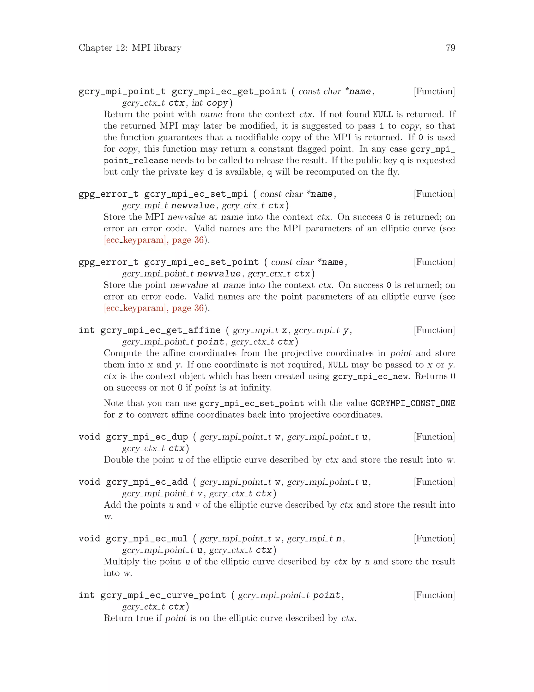 Chapter 12: MPI library 79
[Function]gcry_mpi_point_t gcry_mpi_ec_get_point ( const char *name,
gcry ctx t ctx, int copy)
Return the point with name from the context ctx. If not found NULL is returned. If
the returned MPI may later be modified, it is suggested to pass 1 to copy, so that
the function guarantees that a modifiable copy of the MPI is returned. If 0 is used
for copy, this function may return a constant flagged point. In any case gcry_mpi_
point_release needs to be called to release the result. If the public key q is requested
but only the private key d is available, q will be recomputed on the fly.
[Function]gpg_error_t gcry_mpi_ec_set_mpi ( const char *name,
gcry mpi t newvalue, gcry ctx t ctx)
Store the MPI newvalue at name into the context ctx. On success 0 is returned; on
error an error code. Valid names are the MPI parameters of an elliptic curve (see
[ecc keyparam], page 36).
[Function]gpg_error_t gcry_mpi_ec_set_point ( const char *name,
gcry mpi point t newvalue, gcry ctx t ctx)
Store the point newvalue at name into the context ctx. On success 0 is returned; on
error an error code. Valid names are the point parameters of an elliptic curve (see
[ecc keyparam], page 36).
[Function]int gcry_mpi_ec_get_affine ( gcry mpi t x, gcry mpi t y,
gcry mpi point t point, gcry ctx t ctx)
Compute the affine coordinates from the projective coordinates in point and store
them into x and y. If one coordinate is not required, NULL may be passed to x or y.
ctx is the context object which has been created using gcry_mpi_ec_new. Returns 0
on success or not 0 if point is at infinity.
Note that you can use gcry_mpi_ec_set_point with the value GCRYMPI_CONST_ONE
for z to convert affine coordinates back into projective coordinates.
[Function]void gcry_mpi_ec_dup ( gcry mpi point t w, gcry mpi point t u,
gcry ctx t ctx)
Double the point u of the elliptic curve described by ctx and store the result into w.
[Function]void gcry_mpi_ec_add ( gcry mpi point t w, gcry mpi point t u,
gcry mpi point t v, gcry ctx t ctx)
Add the points u and v of the elliptic curve described by ctx and store the result into
w.
[Function]void gcry_mpi_ec_mul ( gcry mpi point t w, gcry mpi t n,
gcry mpi point t u, gcry ctx t ctx)
Multiply the point u of the elliptic curve described by ctx by n and store the result
into w.
[Function]int gcry_mpi_ec_curve_point ( gcry mpi point t point,
gcry ctx t ctx)
Return true if point is on the elliptic curve described by ctx.
 