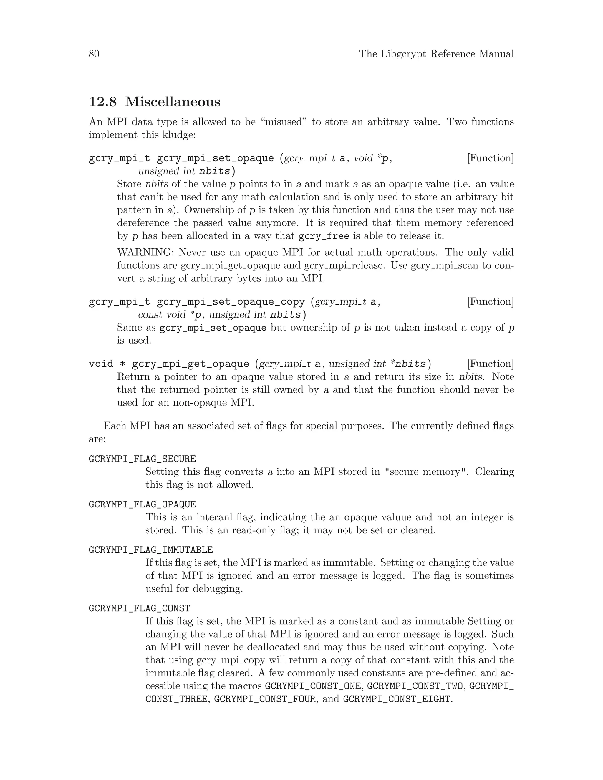 80 The Libgcrypt Reference Manual
12.8 Miscellaneous
An MPI data type is allowed to be “misused” to store an arbitrary value. Two functions
implement this kludge:
[Function]gcry_mpi_t gcry_mpi_set_opaque (gcry mpi t a, void *p,
unsigned int nbits)
Store nbits of the value p points to in a and mark a as an opaque value (i.e. an value
that can’t be used for any math calculation and is only used to store an arbitrary bit
pattern in a). Ownership of p is taken by this function and thus the user may not use
dereference the passed value anymore. It is required that them memory referenced
by p has been allocated in a way that gcry_free is able to release it.
WARNING: Never use an opaque MPI for actual math operations. The only valid
functions are gcry mpi get opaque and gcry mpi release. Use gcry mpi scan to con-
vert a string of arbitrary bytes into an MPI.
[Function]gcry_mpi_t gcry_mpi_set_opaque_copy (gcry mpi t a,
const void *p, unsigned int nbits)
Same as gcry_mpi_set_opaque but ownership of p is not taken instead a copy of p
is used.
[Function]void * gcry_mpi_get_opaque (gcry mpi t a, unsigned int *nbits)
Return a pointer to an opaque value stored in a and return its size in nbits. Note
that the returned pointer is still owned by a and that the function should never be
used for an non-opaque MPI.
Each MPI has an associated set of flags for special purposes. The currently defined flags
are:
GCRYMPI_FLAG_SECURE
Setting this flag converts a into an MPI stored in "secure memory". Clearing
this flag is not allowed.
GCRYMPI_FLAG_OPAQUE
This is an interanl flag, indicating the an opaque valuue and not an integer is
stored. This is an read-only flag; it may not be set or cleared.
GCRYMPI_FLAG_IMMUTABLE
If this flag is set, the MPI is marked as immutable. Setting or changing the value
of that MPI is ignored and an error message is logged. The flag is sometimes
useful for debugging.
GCRYMPI_FLAG_CONST
If this flag is set, the MPI is marked as a constant and as immutable Setting or
changing the value of that MPI is ignored and an error message is logged. Such
an MPI will never be deallocated and may thus be used without copying. Note
that using gcry mpi copy will return a copy of that constant with this and the
immutable flag cleared. A few commonly used constants are pre-defined and ac-
cessible using the macros GCRYMPI_CONST_ONE, GCRYMPI_CONST_TWO, GCRYMPI_
CONST_THREE, GCRYMPI_CONST_FOUR, and GCRYMPI_CONST_EIGHT.
 
