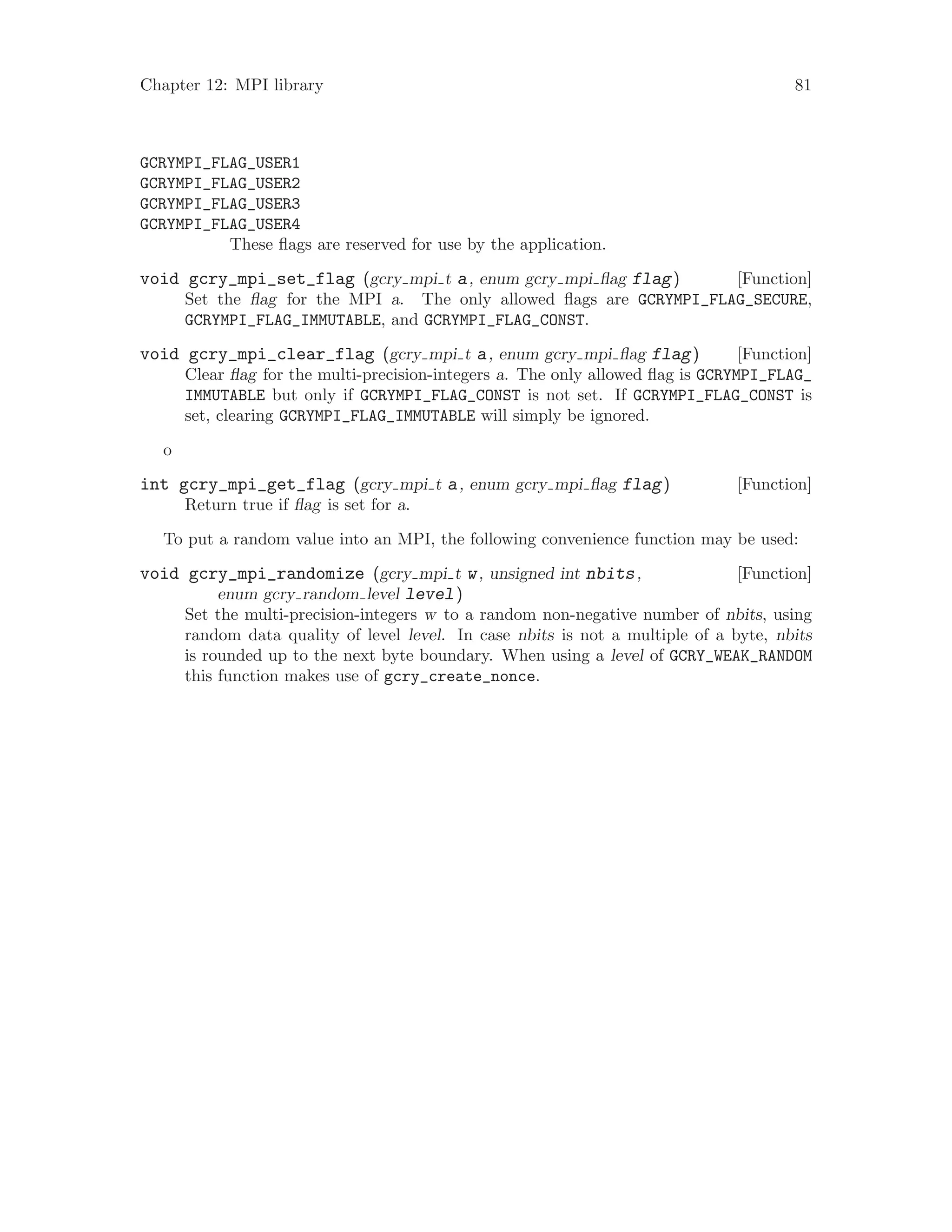 Chapter 12: MPI library 81
GCRYMPI_FLAG_USER1
GCRYMPI_FLAG_USER2
GCRYMPI_FLAG_USER3
GCRYMPI_FLAG_USER4
These flags are reserved for use by the application.
[Function]void gcry_mpi_set_flag (gcry mpi t a, enum gcry mpi flag flag)
Set the flag for the MPI a. The only allowed flags are GCRYMPI_FLAG_SECURE,
GCRYMPI_FLAG_IMMUTABLE, and GCRYMPI_FLAG_CONST.
[Function]void gcry_mpi_clear_flag (gcry mpi t a, enum gcry mpi flag flag)
Clear flag for the multi-precision-integers a. The only allowed flag is GCRYMPI_FLAG_
IMMUTABLE but only if GCRYMPI_FLAG_CONST is not set. If GCRYMPI_FLAG_CONST is
set, clearing GCRYMPI_FLAG_IMMUTABLE will simply be ignored.
o
[Function]int gcry_mpi_get_flag (gcry mpi t a, enum gcry mpi flag flag)
Return true if flag is set for a.
To put a random value into an MPI, the following convenience function may be used:
[Function]void gcry_mpi_randomize (gcry mpi t w, unsigned int nbits,
enum gcry random level level)
Set the multi-precision-integers w to a random non-negative number of nbits, using
random data quality of level level. In case nbits is not a multiple of a byte, nbits
is rounded up to the next byte boundary. When using a level of GCRY_WEAK_RANDOM
this function makes use of gcry_create_nonce.
 