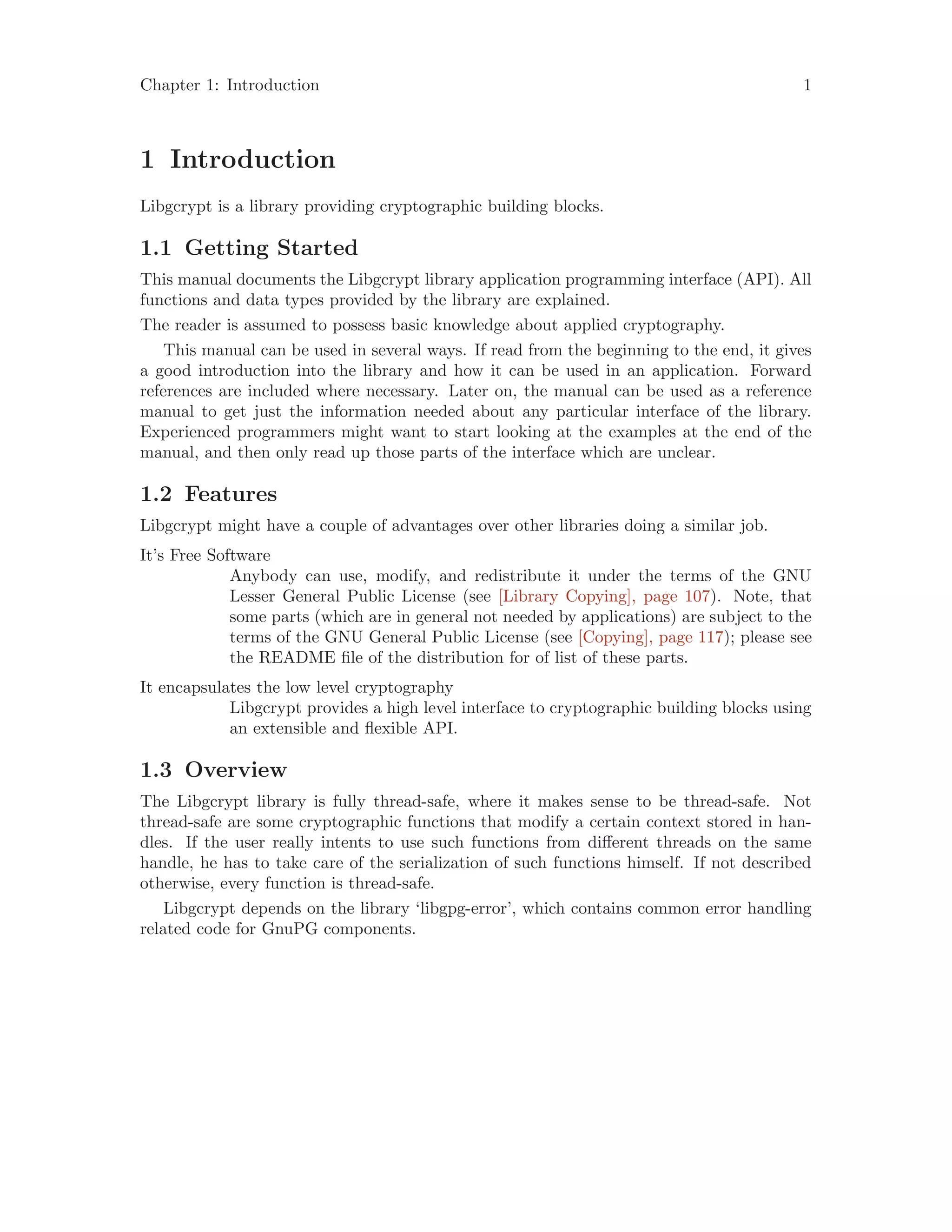 Chapter 1: Introduction 1
1 Introduction
Libgcrypt is a library providing cryptographic building blocks.
1.1 Getting Started
This manual documents the Libgcrypt library application programming interface (API). All
functions and data types provided by the library are explained.
The reader is assumed to possess basic knowledge about applied cryptography.
This manual can be used in several ways. If read from the beginning to the end, it gives
a good introduction into the library and how it can be used in an application. Forward
references are included where necessary. Later on, the manual can be used as a reference
manual to get just the information needed about any particular interface of the library.
Experienced programmers might want to start looking at the examples at the end of the
manual, and then only read up those parts of the interface which are unclear.
1.2 Features
Libgcrypt might have a couple of advantages over other libraries doing a similar job.
It’s Free Software
Anybody can use, modify, and redistribute it under the terms of the GNU
Lesser General Public License (see [Library Copying], page 107). Note, that
some parts (which are in general not needed by applications) are subject to the
terms of the GNU General Public License (see [Copying], page 117); please see
the README file of the distribution for of list of these parts.
It encapsulates the low level cryptography
Libgcrypt provides a high level interface to cryptographic building blocks using
an extensible and flexible API.
1.3 Overview
The Libgcrypt library is fully thread-safe, where it makes sense to be thread-safe. Not
thread-safe are some cryptographic functions that modify a certain context stored in han-
dles. If the user really intents to use such functions from different threads on the same
handle, he has to take care of the serialization of such functions himself. If not described
otherwise, every function is thread-safe.
Libgcrypt depends on the library ‘libgpg-error’, which contains common error handling
related code for GnuPG components.
 