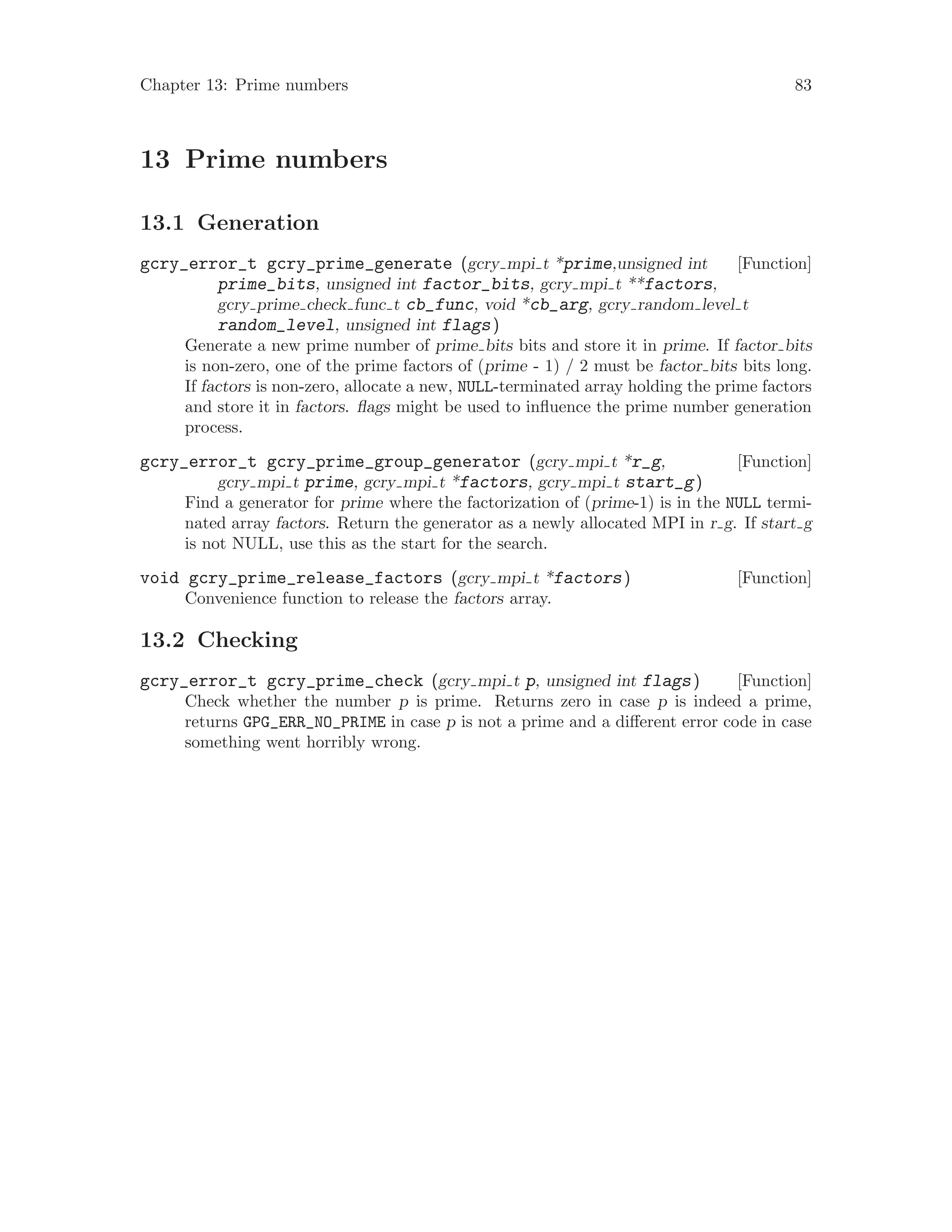 Chapter 13: Prime numbers 83
13 Prime numbers
13.1 Generation
[Function]gcry_error_t gcry_prime_generate (gcry mpi t *prime,unsigned int
prime_bits, unsigned int factor_bits, gcry mpi t **factors,
gcry prime check func t cb_func, void *cb_arg, gcry random level t
random_level, unsigned int flags)
Generate a new prime number of prime bits bits and store it in prime. If factor bits
is non-zero, one of the prime factors of (prime - 1) / 2 must be factor bits bits long.
If factors is non-zero, allocate a new, NULL-terminated array holding the prime factors
and store it in factors. flags might be used to influence the prime number generation
process.
[Function]gcry_error_t gcry_prime_group_generator (gcry mpi t *r_g,
gcry mpi t prime, gcry mpi t *factors, gcry mpi t start_g)
Find a generator for prime where the factorization of (prime-1) is in the NULL termi-
nated array factors. Return the generator as a newly allocated MPI in r g. If start g
is not NULL, use this as the start for the search.
[Function]void gcry_prime_release_factors (gcry mpi t *factors)
Convenience function to release the factors array.
13.2 Checking
[Function]gcry_error_t gcry_prime_check (gcry mpi t p, unsigned int flags)
Check whether the number p is prime. Returns zero in case p is indeed a prime,
returns GPG_ERR_NO_PRIME in case p is not a prime and a different error code in case
something went horribly wrong.
 