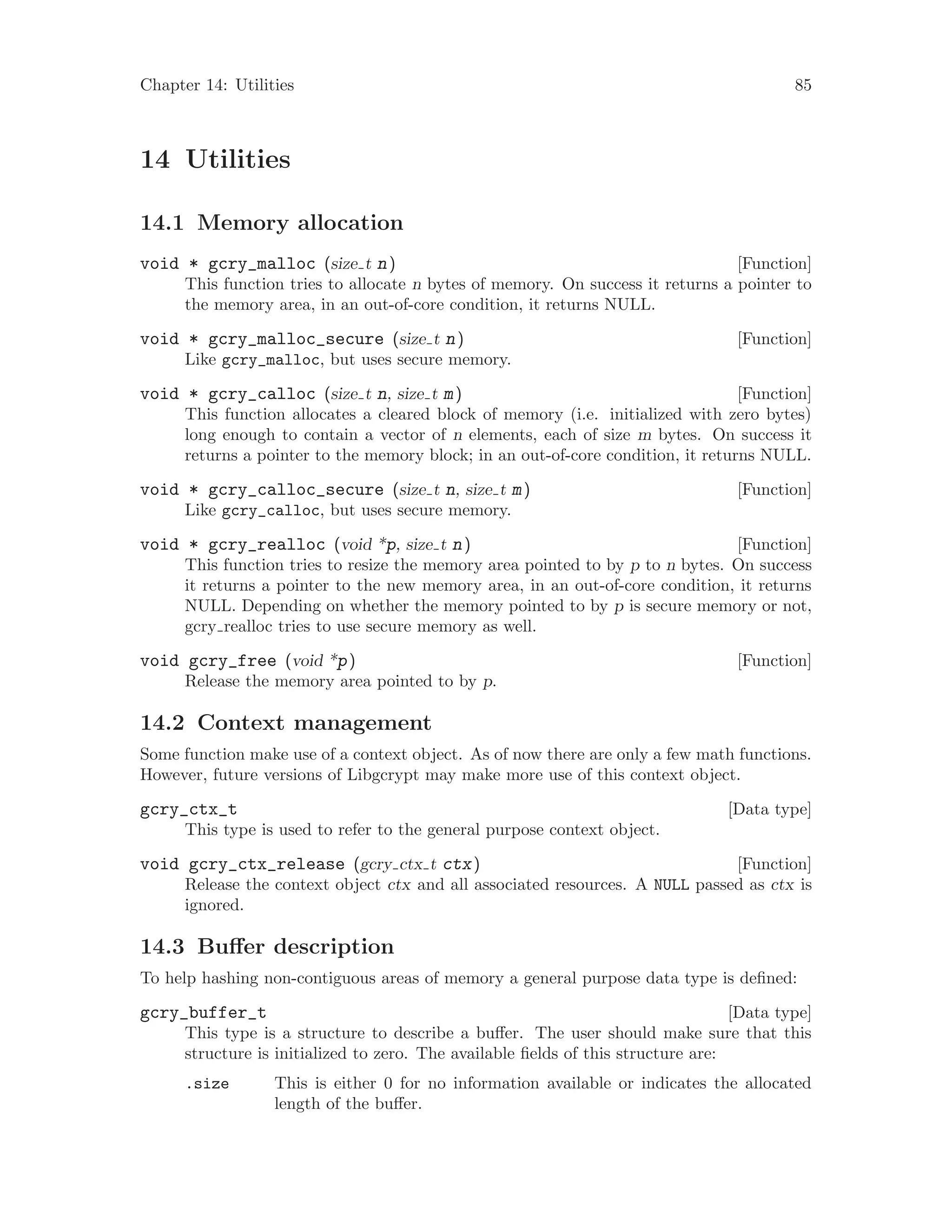 Chapter 14: Utilities 85
14 Utilities
14.1 Memory allocation
[Function]void * gcry_malloc (size t n)
This function tries to allocate n bytes of memory. On success it returns a pointer to
the memory area, in an out-of-core condition, it returns NULL.
[Function]void * gcry_malloc_secure (size t n)
Like gcry_malloc, but uses secure memory.
[Function]void * gcry_calloc (size t n, size t m)
This function allocates a cleared block of memory (i.e. initialized with zero bytes)
long enough to contain a vector of n elements, each of size m bytes. On success it
returns a pointer to the memory block; in an out-of-core condition, it returns NULL.
[Function]void * gcry_calloc_secure (size t n, size t m)
Like gcry_calloc, but uses secure memory.
[Function]void * gcry_realloc (void *p, size t n)
This function tries to resize the memory area pointed to by p to n bytes. On success
it returns a pointer to the new memory area, in an out-of-core condition, it returns
NULL. Depending on whether the memory pointed to by p is secure memory or not,
gcry realloc tries to use secure memory as well.
[Function]void gcry_free (void *p)
Release the memory area pointed to by p.
14.2 Context management
Some function make use of a context object. As of now there are only a few math functions.
However, future versions of Libgcrypt may make more use of this context object.
[Data type]gcry_ctx_t
This type is used to refer to the general purpose context object.
[Function]void gcry_ctx_release (gcry ctx t ctx)
Release the context object ctx and all associated resources. A NULL passed as ctx is
ignored.
14.3 Buffer description
To help hashing non-contiguous areas of memory a general purpose data type is defined:
[Data type]gcry_buffer_t
This type is a structure to describe a buffer. The user should make sure that this
structure is initialized to zero. The available fields of this structure are:
.size This is either 0 for no information available or indicates the allocated
length of the buffer.
 