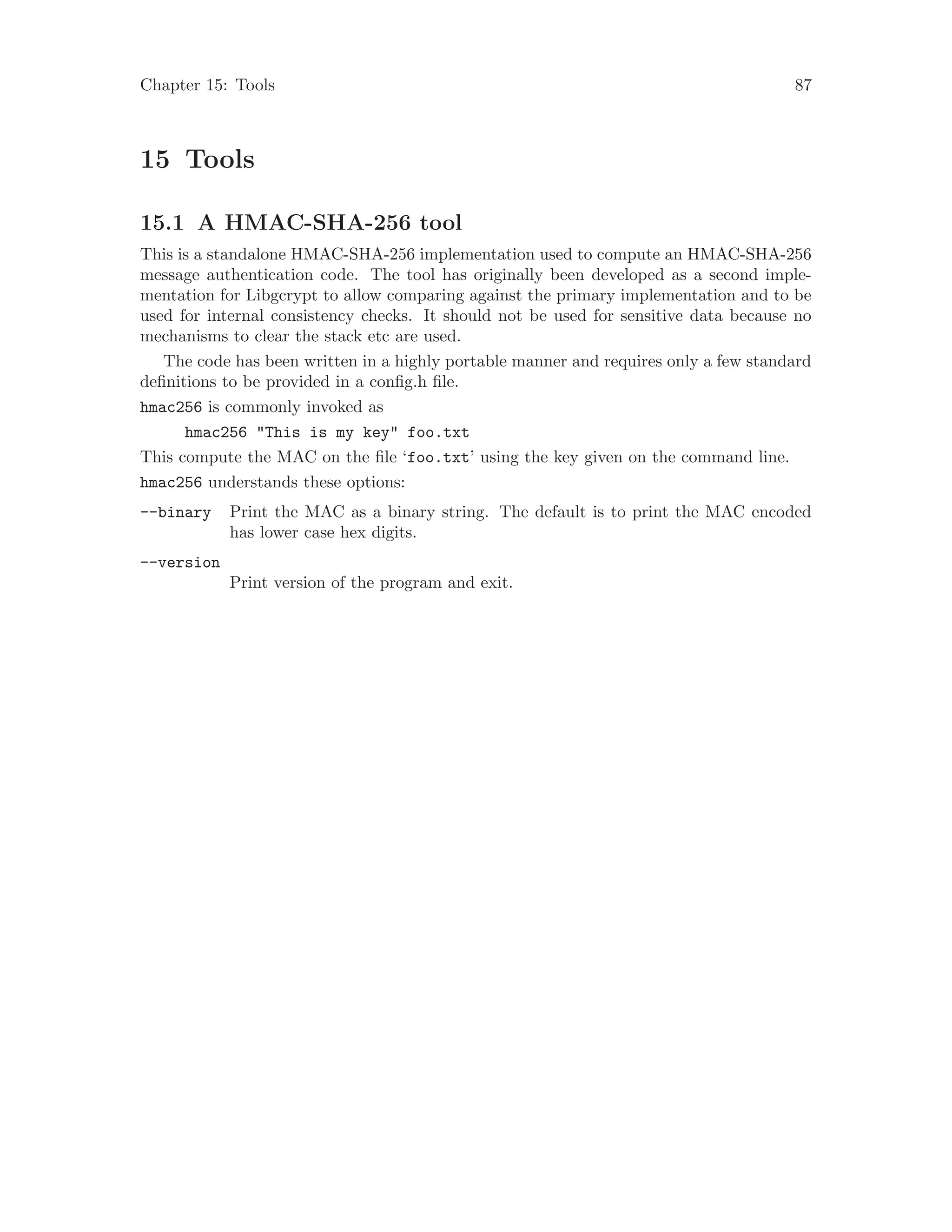 Chapter 15: Tools 87
15 Tools
15.1 A HMAC-SHA-256 tool
This is a standalone HMAC-SHA-256 implementation used to compute an HMAC-SHA-256
message authentication code. The tool has originally been developed as a second imple-
mentation for Libgcrypt to allow comparing against the primary implementation and to be
used for internal consistency checks. It should not be used for sensitive data because no
mechanisms to clear the stack etc are used.
The code has been written in a highly portable manner and requires only a few standard
definitions to be provided in a config.h file.
hmac256 is commonly invoked as
hmac256 "This is my key" foo.txt
This compute the MAC on the file ‘foo.txt’ using the key given on the command line.
hmac256 understands these options:
--binary Print the MAC as a binary string. The default is to print the MAC encoded
has lower case hex digits.
--version
Print version of the program and exit.
 