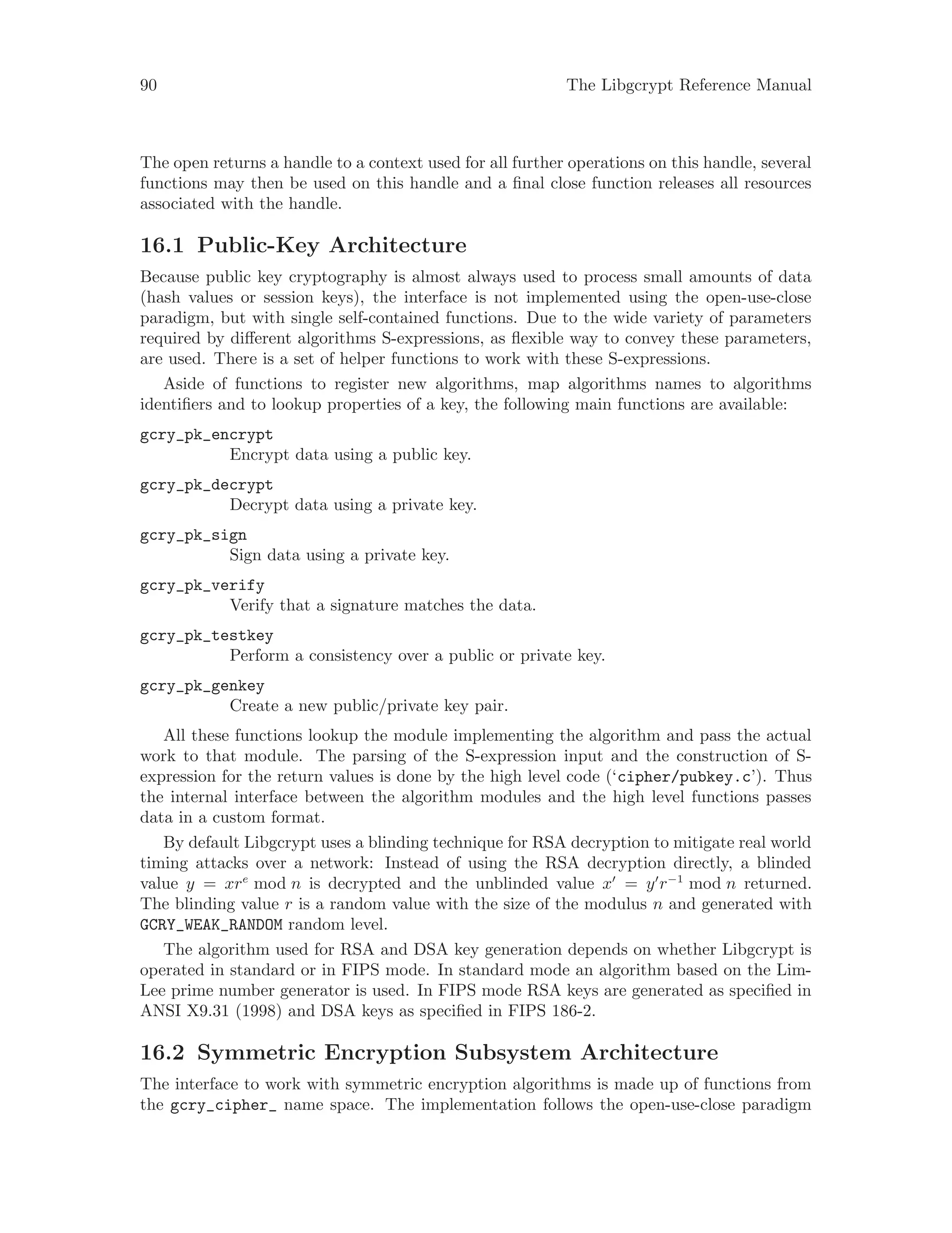 90 The Libgcrypt Reference Manual
The open returns a handle to a context used for all further operations on this handle, several
functions may then be used on this handle and a final close function releases all resources
associated with the handle.
16.1 Public-Key Architecture
Because public key cryptography is almost always used to process small amounts of data
(hash values or session keys), the interface is not implemented using the open-use-close
paradigm, but with single self-contained functions. Due to the wide variety of parameters
required by different algorithms S-expressions, as flexible way to convey these parameters,
are used. There is a set of helper functions to work with these S-expressions.
Aside of functions to register new algorithms, map algorithms names to algorithms
identifiers and to lookup properties of a key, the following main functions are available:
gcry_pk_encrypt
Encrypt data using a public key.
gcry_pk_decrypt
Decrypt data using a private key.
gcry_pk_sign
Sign data using a private key.
gcry_pk_verify
Verify that a signature matches the data.
gcry_pk_testkey
Perform a consistency over a public or private key.
gcry_pk_genkey
Create a new public/private key pair.
All these functions lookup the module implementing the algorithm and pass the actual
work to that module. The parsing of the S-expression input and the construction of S-
expression for the return values is done by the high level code (‘cipher/pubkey.c’). Thus
the internal interface between the algorithm modules and the high level functions passes
data in a custom format.
By default Libgcrypt uses a blinding technique for RSA decryption to mitigate real world
timing attacks over a network: Instead of using the RSA decryption directly, a blinded
value y = xre
mod n is decrypted and the unblinded value x = y r−1
mod n returned.
The blinding value r is a random value with the size of the modulus n and generated with
GCRY_WEAK_RANDOM random level.
The algorithm used for RSA and DSA key generation depends on whether Libgcrypt is
operated in standard or in FIPS mode. In standard mode an algorithm based on the Lim-
Lee prime number generator is used. In FIPS mode RSA keys are generated as specified in
ANSI X9.31 (1998) and DSA keys as specified in FIPS 186-2.
16.2 Symmetric Encryption Subsystem Architecture
The interface to work with symmetric encryption algorithms is made up of functions from
the gcry_cipher_ name space. The implementation follows the open-use-close paradigm
 
