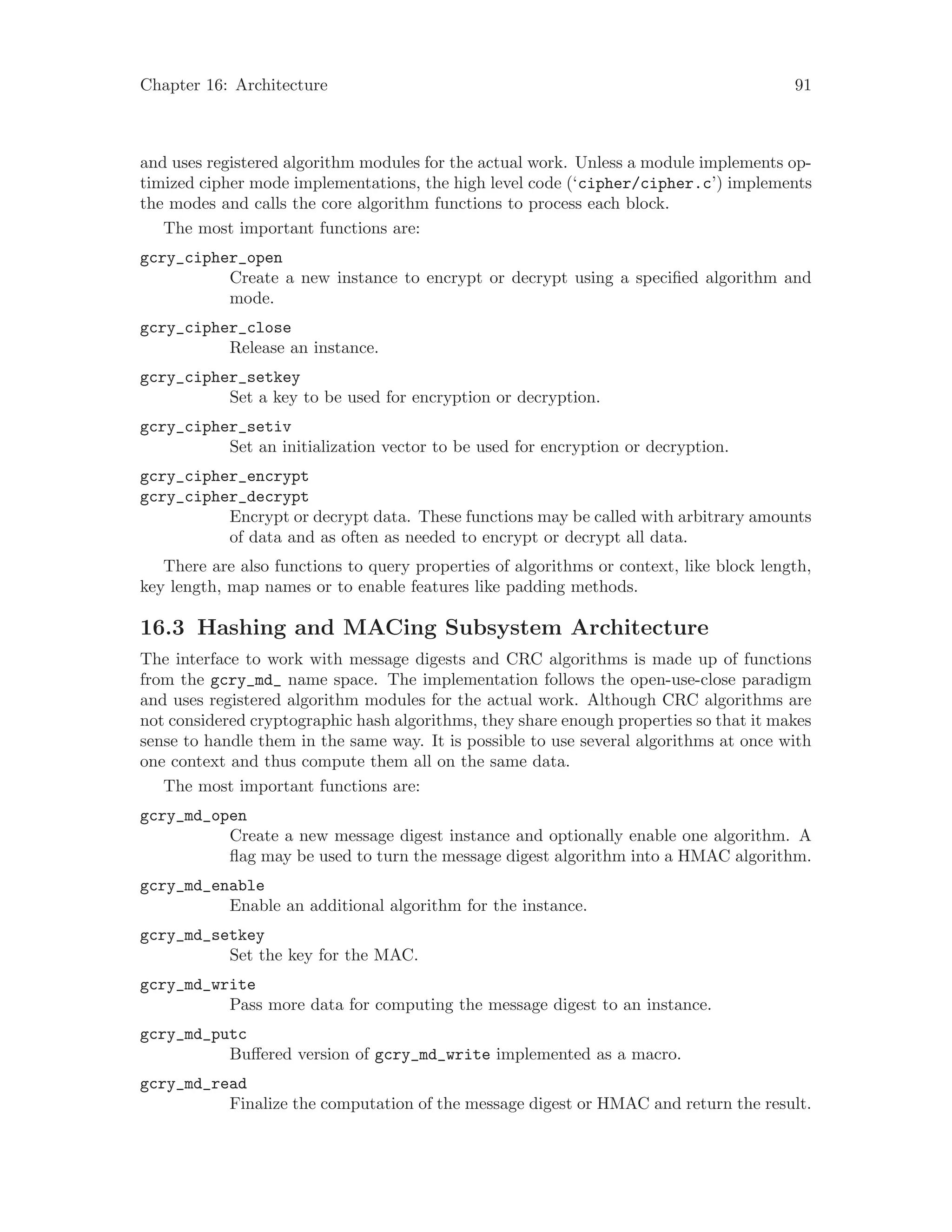 Chapter 16: Architecture 91
and uses registered algorithm modules for the actual work. Unless a module implements op-
timized cipher mode implementations, the high level code (‘cipher/cipher.c’) implements
the modes and calls the core algorithm functions to process each block.
The most important functions are:
gcry_cipher_open
Create a new instance to encrypt or decrypt using a specified algorithm and
mode.
gcry_cipher_close
Release an instance.
gcry_cipher_setkey
Set a key to be used for encryption or decryption.
gcry_cipher_setiv
Set an initialization vector to be used for encryption or decryption.
gcry_cipher_encrypt
gcry_cipher_decrypt
Encrypt or decrypt data. These functions may be called with arbitrary amounts
of data and as often as needed to encrypt or decrypt all data.
There are also functions to query properties of algorithms or context, like block length,
key length, map names or to enable features like padding methods.
16.3 Hashing and MACing Subsystem Architecture
The interface to work with message digests and CRC algorithms is made up of functions
from the gcry_md_ name space. The implementation follows the open-use-close paradigm
and uses registered algorithm modules for the actual work. Although CRC algorithms are
not considered cryptographic hash algorithms, they share enough properties so that it makes
sense to handle them in the same way. It is possible to use several algorithms at once with
one context and thus compute them all on the same data.
The most important functions are:
gcry_md_open
Create a new message digest instance and optionally enable one algorithm. A
flag may be used to turn the message digest algorithm into a HMAC algorithm.
gcry_md_enable
Enable an additional algorithm for the instance.
gcry_md_setkey
Set the key for the MAC.
gcry_md_write
Pass more data for computing the message digest to an instance.
gcry_md_putc
Buffered version of gcry_md_write implemented as a macro.
gcry_md_read
Finalize the computation of the message digest or HMAC and return the result.
 