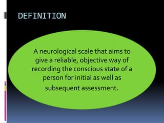 DEFINITION
A neurological scale that aims to
give a reliable, objective way of
recording the conscious state of a
person for initial as well as
subsequent assessment.