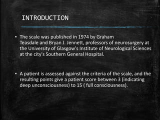 INTRODUCTION
▪ The scale was published in 1974 by Graham
Teasdale and Bryan J. Jennett, professors of neurosurgery at
the University of Glasgow's Institute of Neurological Sciences
at the city's Southern General Hospital.
▪ A patient is assessed against the criteria of the scale, and the
resulting points give a patient score between 3 (indicating
deep unconsciousness) to 15 ( full consciousness).
 