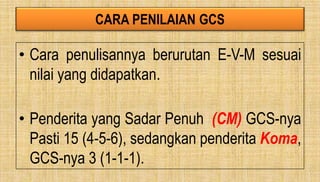 CARA PENILAIAN GCS
• Cara penulisannya berurutan E-V-M sesuai
nilai yang didapatkan.
• Penderita yang Sadar Penuh (CM) GCS-nya
Pasti 15 (4-5-6), sedangkan penderita Koma,
GCS-nya 3 (1-1-1).
 
