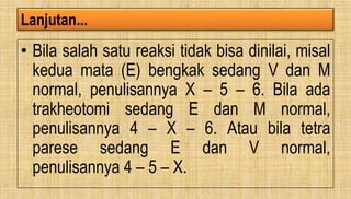 Lanjutan...
• Bila salah satu reaksi tidak bisa dinilai, misal
kedua mata (E) bengkak sedang V dan M
normal, penulisannya X – 5 – 6. Bila ada
trakheotomi sedang E dan M normal,
penulisannya 4 – X – 6. Atau bila tetra
parese sedang E dan V normal,
penulisannya 4 – 5 – X.
 