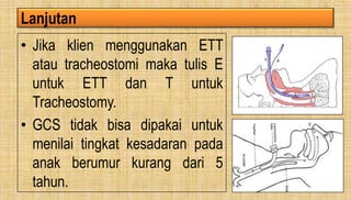 Lanjutan
• Jika klien menggunakan ETT
atau tracheostomi maka tulis E
untuk ETT dan T untuk
Tracheostomy.
• GCS tidak bisa dipakai untuk
menilai tingkat kesadaran pada
anak berumur kurang dari 5
tahun.
 