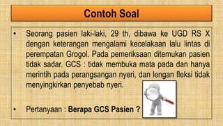 Contoh Soal
• Seorang pasien laki-laki, 29 th, dibawa ke UGD RS X
dengan keterangan mengalami kecelakaan lalu lintas di
perempatan Grogol. Pada pemeriksaan ditemukan pasien
tidak sadar. GCS : tidak membuka mata pada dan hanya
merintih pada perangsangan nyeri, dan lengan fleksi tidak
menyingkirkan penyebab nyeri.
• Pertanyaan : Berapa GCS Pasien ?
 