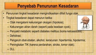Penyebab Penurunan Kesadaran
• Penurunan tingkat kesadaran mengindikasikan difisit fungsi otak.
• Tingkat kesadaran dapat menurun ketika:
– Otak mengalami kekurangan oksigen (hipoksia);
– Kekurangan aliran darah (seperti pada keadaan syok);
– Penyakit metabolic seperti diabetes mellitus (koma ketoasidosis) ;
– Dehidrasi;
– Pengaruh obat-obatan, alkohol, keracunan: hipertermia, hipotermia;
– Peningkatan TIK (karena perdarahan, stroke, tomor otak);
– DLL
 