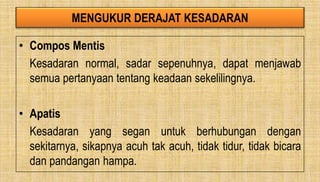 MENGUKUR DERAJAT KESADARAN
• Compos Mentis
Kesadaran normal, sadar sepenuhnya, dapat menjawab
semua pertanyaan tentang keadaan sekelilingnya.
• Apatis
Kesadaran yang segan untuk berhubungan dengan
sekitarnya, sikapnya acuh tak acuh, tidak tidur, tidak bicara
dan pandangan hampa.
 