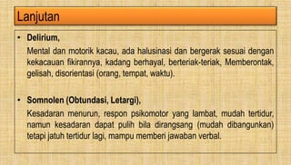 Lanjutan
• Delirium,
Mental dan motorik kacau, ada halusinasi dan bergerak sesuai dengan
kekacauan fikirannya, kadang berhayal, berteriak-teriak, Memberontak,
gelisah, disorientasi (orang, tempat, waktu).
• Somnolen (Obtundasi, Letargi),
Kesadaran menurun, respon psikomotor yang lambat, mudah tertidur,
namun kesadaran dapat pulih bila dirangsang (mudah dibangunkan)
tetapi jatuh tertidur lagi, mampu memberi jawaban verbal.
 