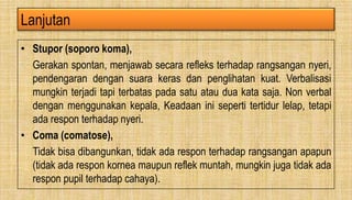 Lanjutan
• Stupor (soporo koma),
Gerakan spontan, menjawab secara refleks terhadap rangsangan nyeri,
pendengaran dengan suara keras dan penglihatan kuat. Verbalisasi
mungkin terjadi tapi terbatas pada satu atau dua kata saja. Non verbal
dengan menggunakan kepala, Keadaan ini seperti tertidur lelap, tetapi
ada respon terhadap nyeri.
• Coma (comatose),
Tidak bisa dibangunkan, tidak ada respon terhadap rangsangan apapun
(tidak ada respon kornea maupun reflek muntah, mungkin juga tidak ada
respon pupil terhadap cahaya).
 