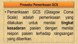 Prosedur Pemeriksaan GCS
• Pemeriksaan GCS (Glasgow Coma
Scale) adalah pemeriksaan yang
dilakukan untuk menilai tingkat
kesadaran pasien dengan menilai
respon pasien terhadap rangsangan
yang diberikan.
 