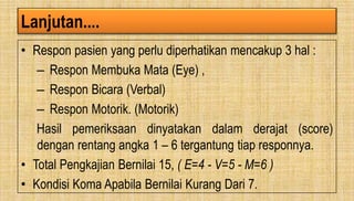 Lanjutan....
• Respon pasien yang perlu diperhatikan mencakup 3 hal :
– Respon Membuka Mata (Eye) ,
– Respon Bicara (Verbal)
– Respon Motorik. (Motorik)
Hasil pemeriksaan dinyatakan dalam derajat (score)
dengan rentang angka 1 – 6 tergantung tiap responnya.
• Total Pengkajian Bernilai 15, ( E=4 - V=5 - M=6 )
• Kondisi Koma Apabila Bernilai Kurang Dari 7.
 