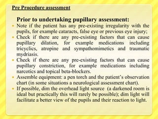Pre Procedure assessment
Prior to undertaking pupillary assessment:
 Note if the patient has any pre-existing irregularity with the
pupils, for example cataracts, false eye or previous eye injury;
 Check if there are any pre-existing factors that can cause
pupillary dilation, for example medications including
tricyclics, atropine and sympathomimetics and traumatic
mydriasis.
 Check if there are any pre-existing factors that can cause
pupillary constriction, for example medications including
narcotics and topical beta-blockers.
 Assemble equipment: a pen torch and the patient’s observation
chart (in some situations a neurological assessment chart).
 If possible, dim the overhead light source (a darkened room is
ideal but practically this will rarely be possible); dim light will
facilitate a better view of the pupils and their reaction to light.
 