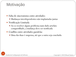 Motivação Falta de sincronismo entre atividades Mudanças interdependentes não implantadas juntas Notificação Limitada Ao se resolver algum problema num dado artefato compartilhado, a mudança deve ser notificada Conflito entre atividades paralelas Uma das duas é suspensa, até que a outra seja concluída Copyright  ©  2010 Misael Santos Gestão de Configuração de Software 