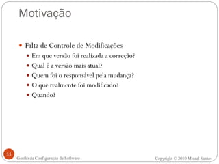 Motivação Falta de Controle de Modificações Em que versão foi realizada a correção? Qual é a versão mais atual? Quem foi o responsável pela mudança? O que realmente foi modificado? Quando? Copyright  ©  2010 Misael Santos Gestão de Configuração de Software 