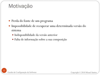 Motivação Perda do fonte de um programa Impossibilidade de recuperar uma determinada versão do sistema Indisponibilidade da versão anterior Falta de informação sobre a sua composição Copyright  ©  2010 Misael Santos Gestão de Configuração de Software 