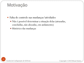 Motivação Falta de controle nas mudanças/atividades Não é possível determinar a situação delas (atrasadas, concluídas, não alocadas, em andamento) Histórico das mudanças Copyright  ©  2010 Misael Santos Gestão de Configuração de Software 
