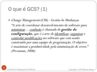 O que é GCS? (1) Change Management  (CM) - Gestão de Mudanças “ A arte de coordenar desenvolvimento de software para  minimizar …  confusão  é chamada de  gestão de configuração , que é a arte de  identificar ,  organizar  e  controlar modificações  no software que está sendo construído por uma equipe de programação. O objetivo é maximizar a produtividade pela minimização de erros.” (Pressman, 2006) Copyright  ©  2010 Misael Santos Gestão de Configuração de Software 