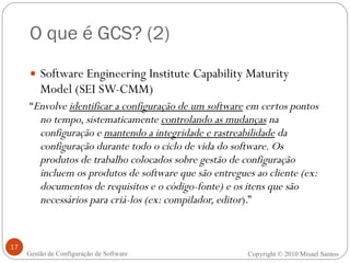 O que é GCS? (2) Software Engineering Institute Capability Maturity Model (SEI SW-CMM) “ Envolve  identificar a configuração de um software  em certos pontos no tempo, sistematicamente  controlando as mudanças  na configuração e  mantendo a integridade e rastreabilidade  da configuração durante todo o ciclo de vida do software. Os produtos de trabalho colocados sobre gestão de configuração incluem os produtos de software que são entregues ao cliente (ex: documentos de requisitos e o código-fonte) e os itens que são necessários para criá-los (ex: compilador, editor ).” Copyright  ©  2010 Misael Santos Gestão de Configuração de Software 