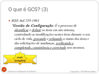 O que é GCS? (3) IEEE-Std-729-1983 “ Gestão de Configuração : É o processo de  identificar  e  definir  os itens em um sistema, controlando as modificações nestes itens durante o seu ciclo de vida,  gravando  e  relatando  o status dos itens e das solicitações de mudanças,  verificando a completude, consistência e corretude  nos mesmos. Copyright  ©  2010 Misael Santos Gestão de Configuração de Software mais  completa 