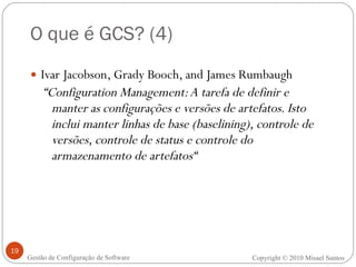 O que é GCS? (4) Ivar Jacobson, Grady Booch, and James Rumbaugh  “ Configuration Management: A tarefa de definir e manter as configurações e versões de artefatos. Isto inclui manter linhas de base (baselining), controle de versões, controle de status e controle do armazenamento de artefatos“ Copyright  ©  2010 Misael Santos Gestão de Configuração de Software 