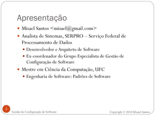 Apresentação Misael Santos <misael@gmail.com> Analista de Sistemas, SERPRO – Serviço Federal de Processamento de Dados Desenvolvedor e Arquiteto de Software Ex-coordenador do Grupo Especialista de Gestão de Configuração de Software Mestre em Ciência da Computação, UFC Engenharia de Software: Padrões de Software Copyright © 2010 Misael Santos Gestão de Configuração de Software 