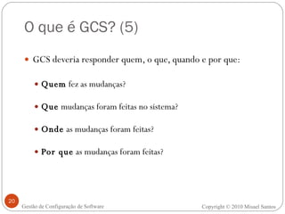 O que é GCS? (5) GCS deveria responder quem, o que, quando e por que: Quem  fez as mudanças? Que  mudanças foram feitas no sistema? Onde  as mudanças foram feitas? Por que  as mudanças foram feitas? Copyright  ©  2010 Misael Santos Gestão de Configuração de Software 