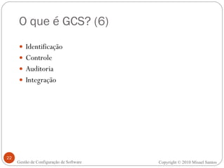 O que é GCS? (6) Identificação Controle Auditoria Integração Copyright  ©  2010 Misael Santos Gestão de Configuração de Software 