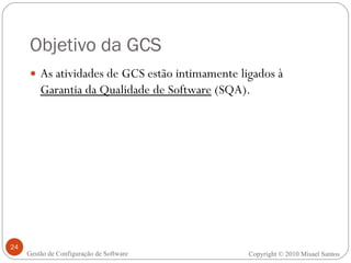 Objetivo da GCS As atividades de GCS estão intimamente ligados à  Garantia da Qualidade de Software  (SQA). Copyright  ©  2010 Misael Santos Gestão de Configuração de Software 