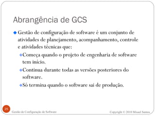 Abrangência de GCS Gestão de configuração de software é um conjunto de atividades de planejamento, acompanhamento, controle e atividades técnicas que: Começa quando o projeto de engenharia de software tem início. Continua durante todas as versões posteriores do software. Só termina quando o software sai de produção. Copyright  ©  2010 Misael Santos Gestão de Configuração de Software 