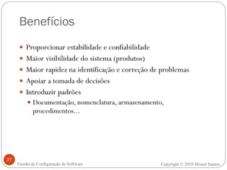 Benefícios Proporcionar estabilidade e confiabilidade Maior visibilidade do sistema (produtos) Maior rapidez na identificação e correção de problemas Apoiar a tomada de decisões Introduzir padrões Documentação, nomenclatura, armazenamento, procedimentos... Copyright  ©  2010 Misael Santos Gestão de Configuração de Software 