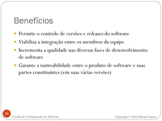 Benefícios Permite o controle de versões e  releases  do software Viabiliza a integração entre os membros da equipe Incrementa a qualidade nas diversas fases de desenvolvimento de software Garante a rastreabilidade entre o produto de software e suas partes constituintes (em suas várias versões) Copyright  ©  2010 Misael Santos Gestão de Configuração de Software 