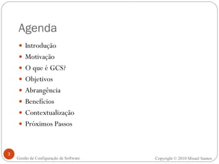 Agenda Introdução Motivação O que é GCS? Objetivos Abrangência Benefícios Contextualização Próximos Passos Copyright  ©  2010 Misael Santos Gestão de Configuração de Software 