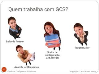 Quem trabalha com GCS? Copyright  ©  2010 Misael Santos Gestão de Configuração de Software Líder de Projeto Analista de Requisitos Gestor de  Configuração  de Software Programador 