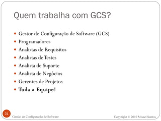 Quem trabalha com GCS? Gestor de Configuração de Software (GCS)  Programadores Analistas de Requisitos Analistas de Testes Analista de Suporte Analista de Negócios Gerentes de Projetos Toda a Equipe! Copyright  ©  2010 Misael Santos Gestão de Configuração de Software 