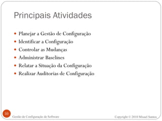 Principais Atividades Planejar a Gestão de Configuração Identificar a Configuração Controlar as Mudanças Administrar Baselines Relatar a Situação da Configuração Realizar Auditorias de Configuração Copyright  ©  2010 Misael Santos Gestão de Configuração de Software 