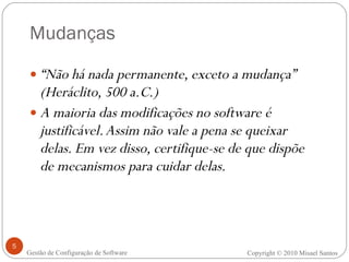 Mudanças “ Não há nada permanente, exceto a mudança” (Heráclito, 500 a.C.) A maioria das modificações no software é justificável. Assim não vale a pena se queixar delas. Em vez disso, certifique-se de que dispõe de mecanismos para cuidar delas. Copyright  ©  2010 Misael Santos Gestão de Configuração de Software 