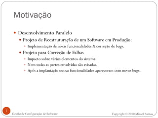 Motivação Desenvolvimento Paralelo Projeto de Reestruturação de um Software em Produção: Implementação de novas funcionalidades X correção de bugs. Projeto para Correção de Falhas Impacto sobre vários elementos do sistema. Nem todas as partes envolvidas são avisadas. Após a implantação outras funcionalidades apareceram com novos bugs. Copyright  ©  2010 Misael Santos Gestão de Configuração de Software 