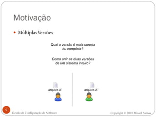 Motivação Múltiplas Versões Copyright  ©  2010 Misael Santos Gestão de Configuração de Software Qual a versão é mais correta ou completa? Como unir as duas versões de um sistema inteiro? arquivo A’’ arquivo A’ 